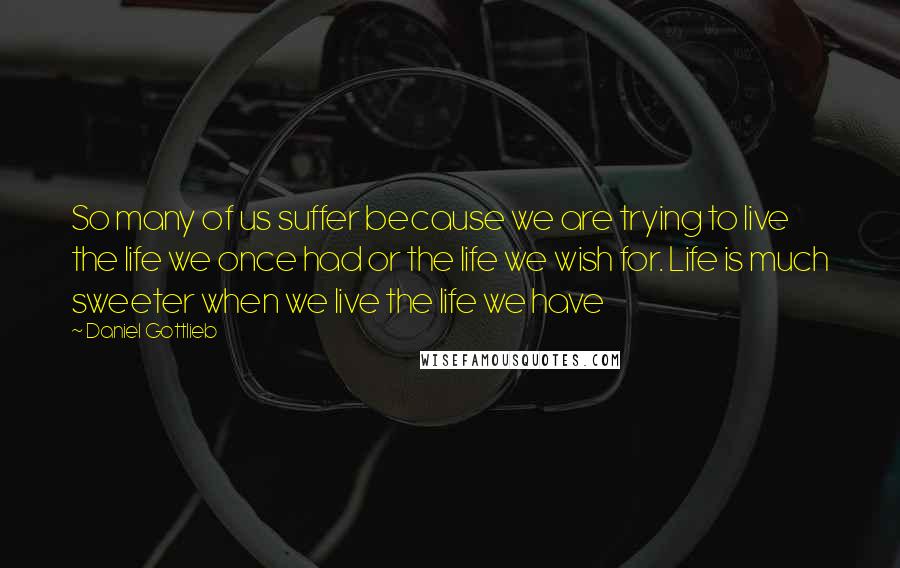 Daniel Gottlieb Quotes: So many of us suffer because we are trying to live the life we once had or the life we wish for. Life is much sweeter when we live the life we have