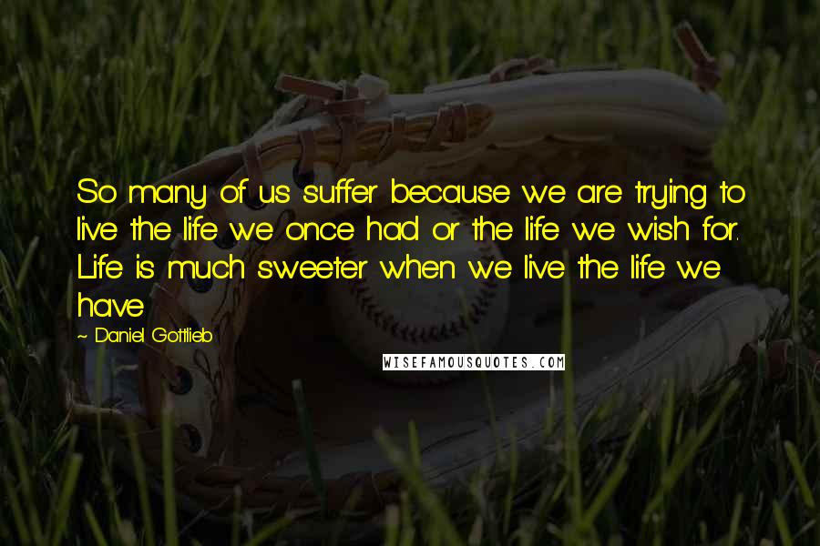 Daniel Gottlieb Quotes: So many of us suffer because we are trying to live the life we once had or the life we wish for. Life is much sweeter when we live the life we have