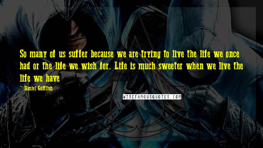 Daniel Gottlieb Quotes: So many of us suffer because we are trying to live the life we once had or the life we wish for. Life is much sweeter when we live the life we have