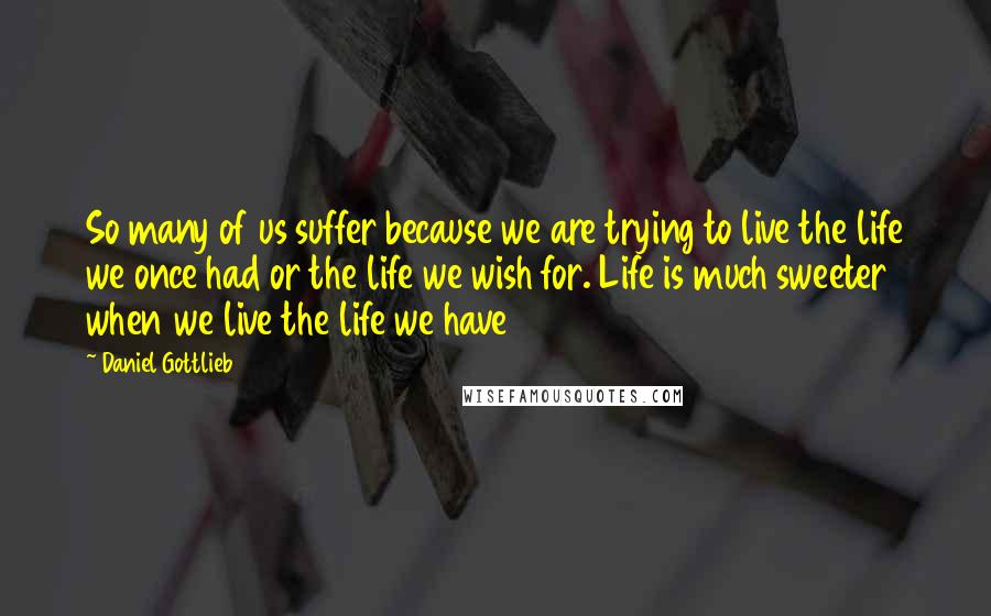 Daniel Gottlieb Quotes: So many of us suffer because we are trying to live the life we once had or the life we wish for. Life is much sweeter when we live the life we have