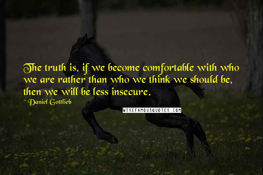 Daniel Gottlieb Quotes: The truth is, if we become comfortable with who we are rather than who we think we should be, then we will be less insecure.
