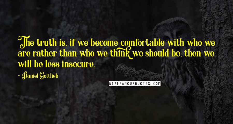 Daniel Gottlieb Quotes: The truth is, if we become comfortable with who we are rather than who we think we should be, then we will be less insecure.