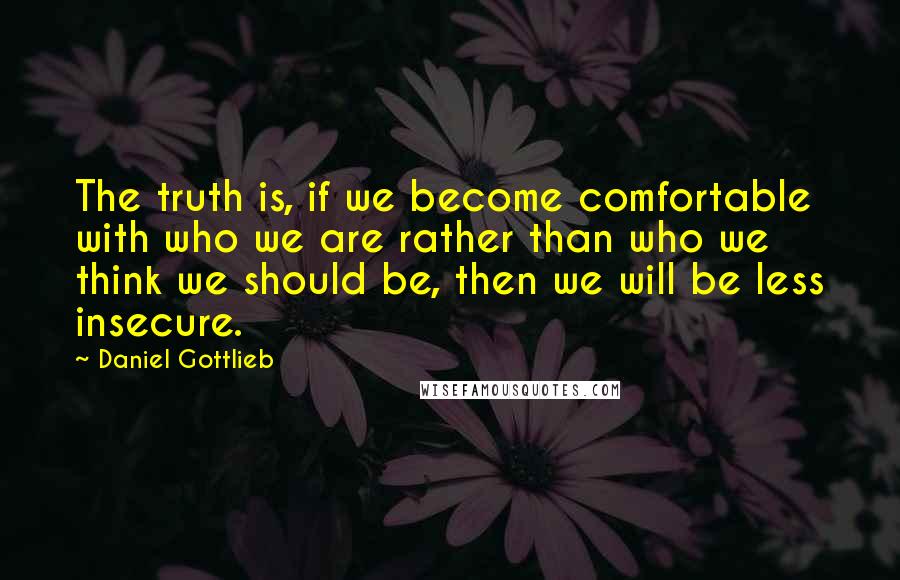 Daniel Gottlieb Quotes: The truth is, if we become comfortable with who we are rather than who we think we should be, then we will be less insecure.