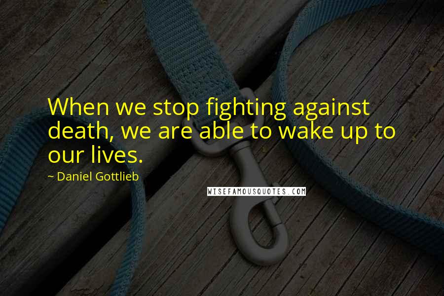 Daniel Gottlieb Quotes: When we stop fighting against death, we are able to wake up to our lives.