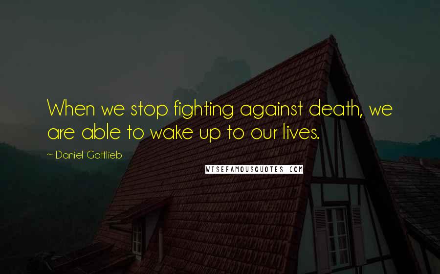 Daniel Gottlieb Quotes: When we stop fighting against death, we are able to wake up to our lives.