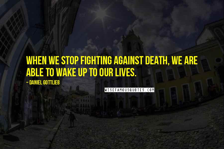 Daniel Gottlieb Quotes: When we stop fighting against death, we are able to wake up to our lives.