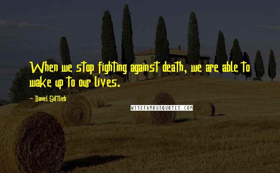 Daniel Gottlieb Quotes: When we stop fighting against death, we are able to wake up to our lives.