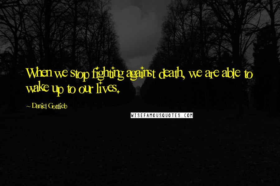 Daniel Gottlieb Quotes: When we stop fighting against death, we are able to wake up to our lives.