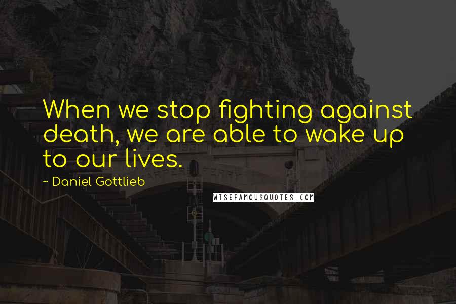 Daniel Gottlieb Quotes: When we stop fighting against death, we are able to wake up to our lives.