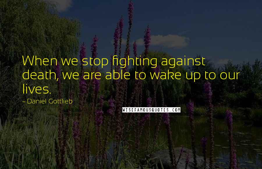 Daniel Gottlieb Quotes: When we stop fighting against death, we are able to wake up to our lives.