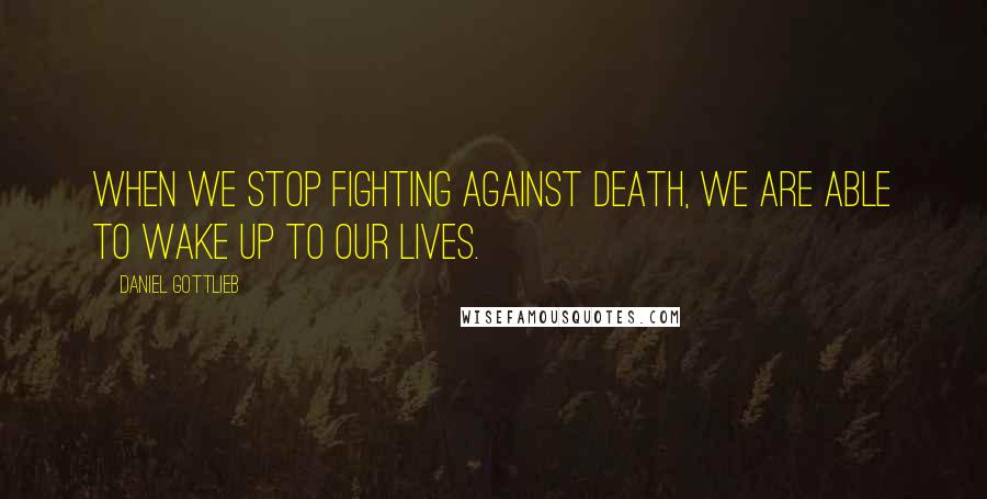 Daniel Gottlieb Quotes: When we stop fighting against death, we are able to wake up to our lives.