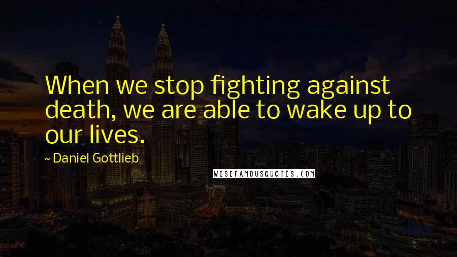 Daniel Gottlieb Quotes: When we stop fighting against death, we are able to wake up to our lives.