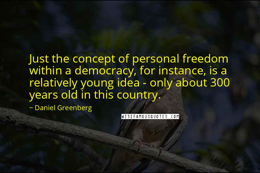 Daniel Greenberg Quotes: Just the concept of personal freedom within a democracy, for instance, is a relatively young idea - only about 300 years old in this country.