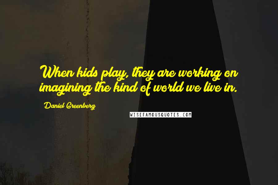 Daniel Greenberg Quotes: When kids play, they are working on imagining the kind of world we live in.