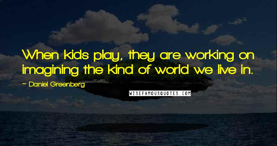 Daniel Greenberg Quotes: When kids play, they are working on imagining the kind of world we live in.