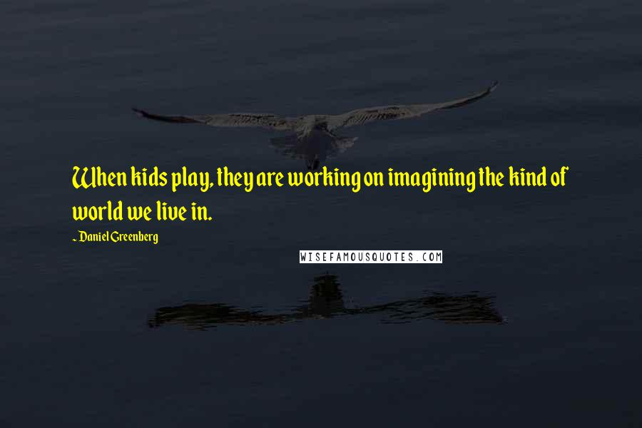 Daniel Greenberg Quotes: When kids play, they are working on imagining the kind of world we live in.