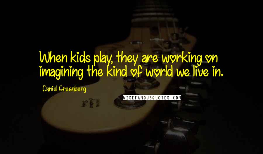 Daniel Greenberg Quotes: When kids play, they are working on imagining the kind of world we live in.