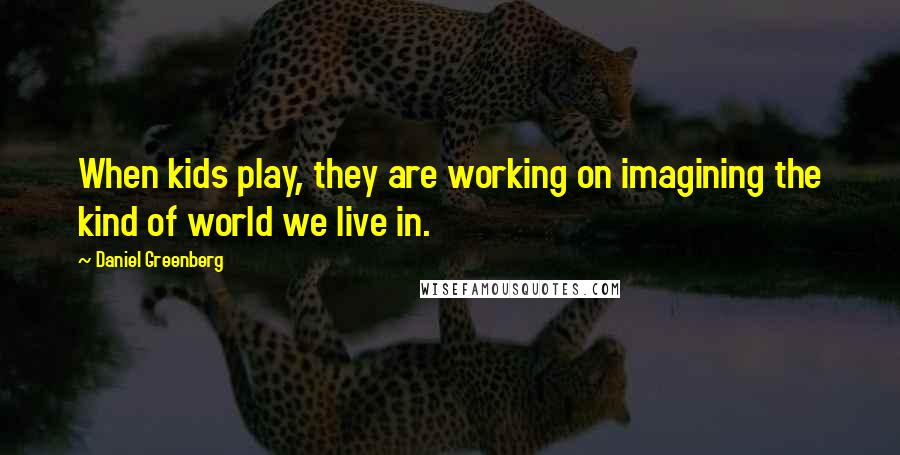 Daniel Greenberg Quotes: When kids play, they are working on imagining the kind of world we live in.