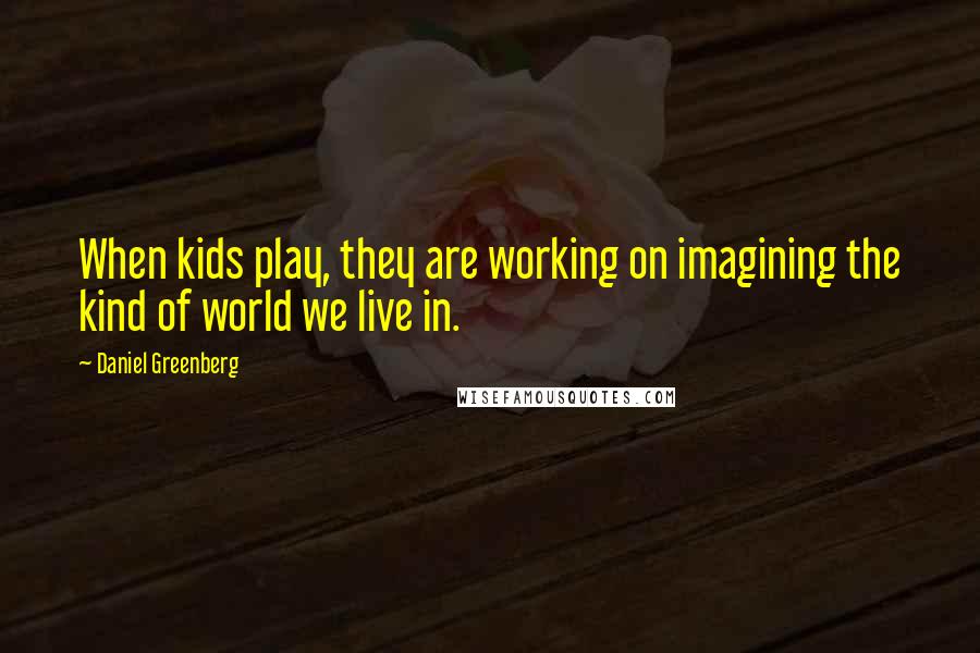 Daniel Greenberg Quotes: When kids play, they are working on imagining the kind of world we live in.