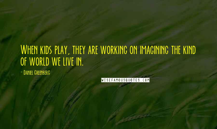 Daniel Greenberg Quotes: When kids play, they are working on imagining the kind of world we live in.