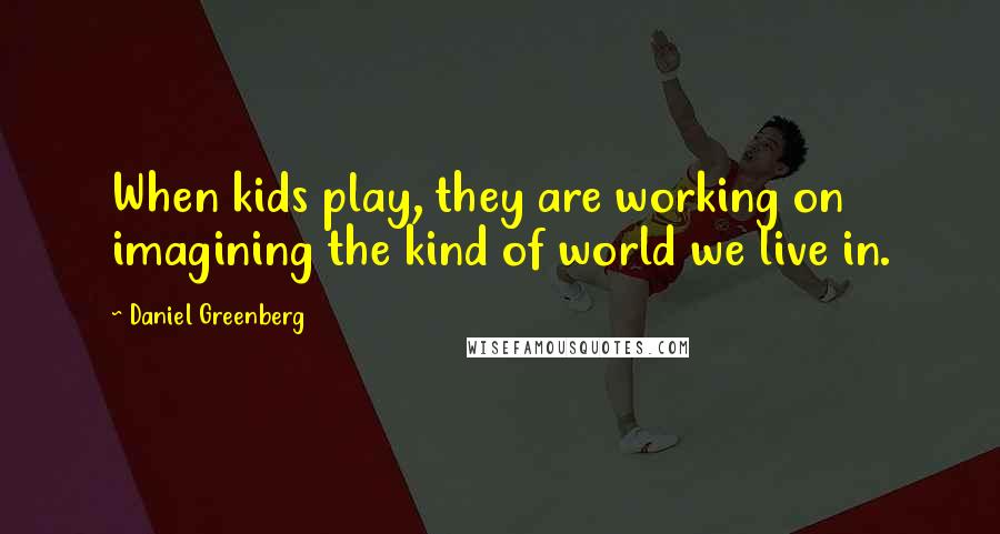 Daniel Greenberg Quotes: When kids play, they are working on imagining the kind of world we live in.