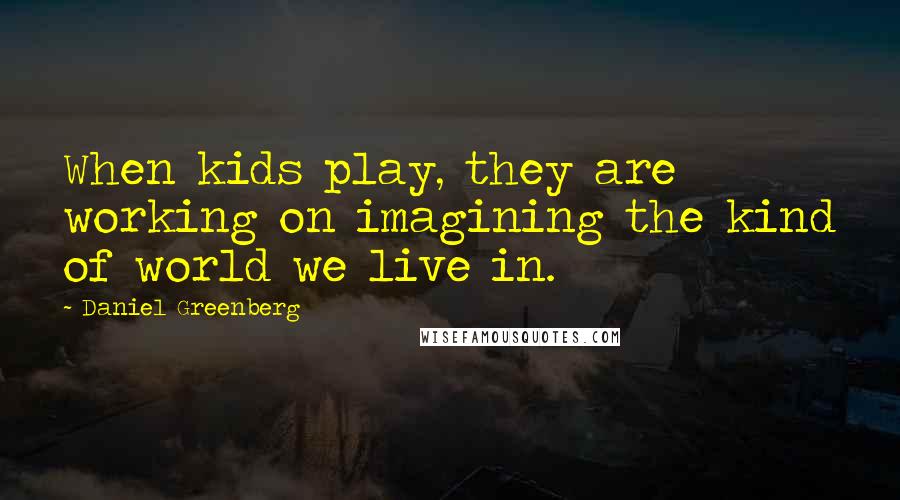 Daniel Greenberg Quotes: When kids play, they are working on imagining the kind of world we live in.