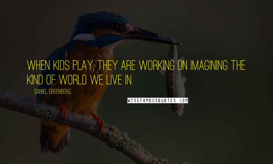 Daniel Greenberg Quotes: When kids play, they are working on imagining the kind of world we live in.