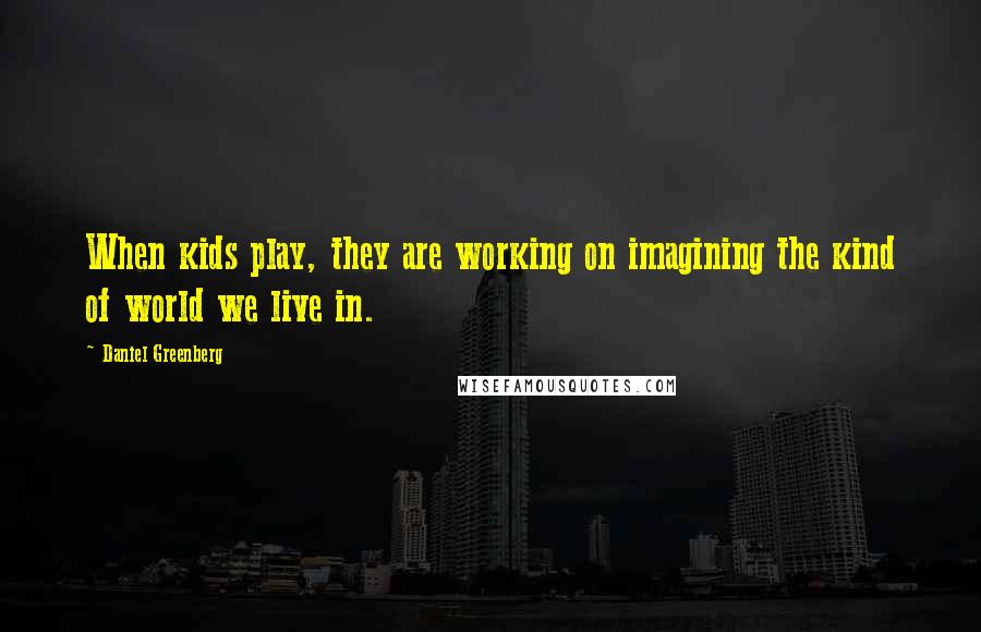 Daniel Greenberg Quotes: When kids play, they are working on imagining the kind of world we live in.