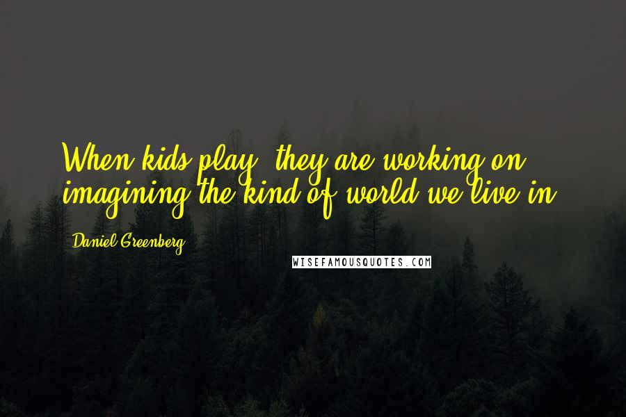 Daniel Greenberg Quotes: When kids play, they are working on imagining the kind of world we live in.