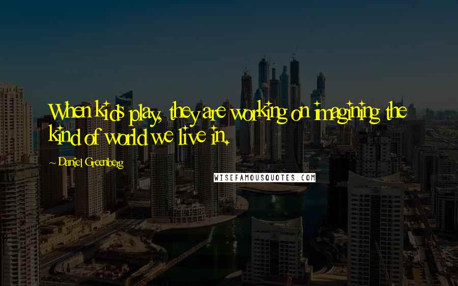 Daniel Greenberg Quotes: When kids play, they are working on imagining the kind of world we live in.