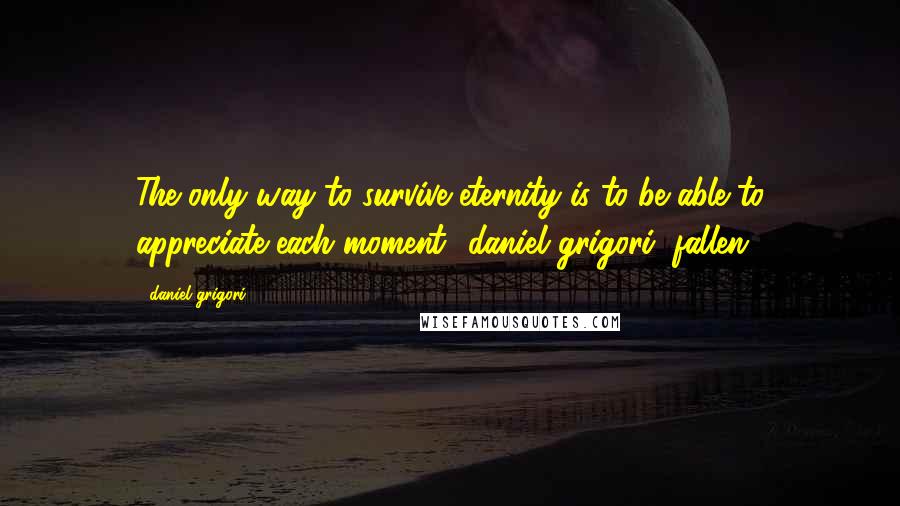 Daniel Grigori Quotes: The only way to survive eternity is to be able to appreciate each moment -daniel grigori (fallen)