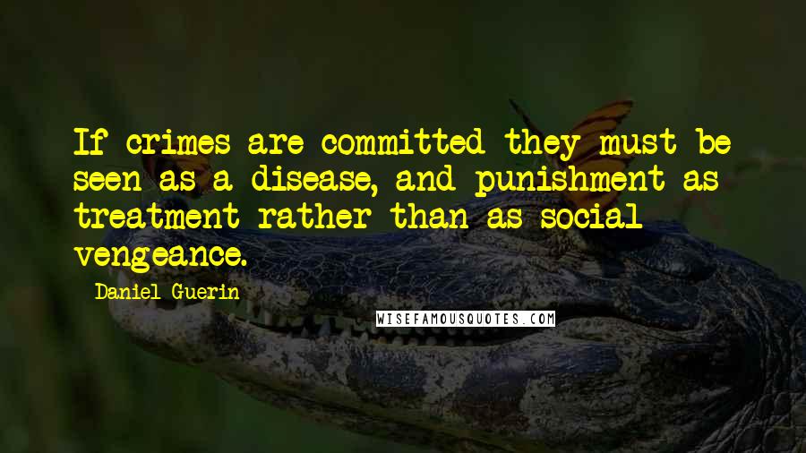Daniel Guerin Quotes: If crimes are committed they must be seen as a disease, and punishment as treatment rather than as social vengeance.