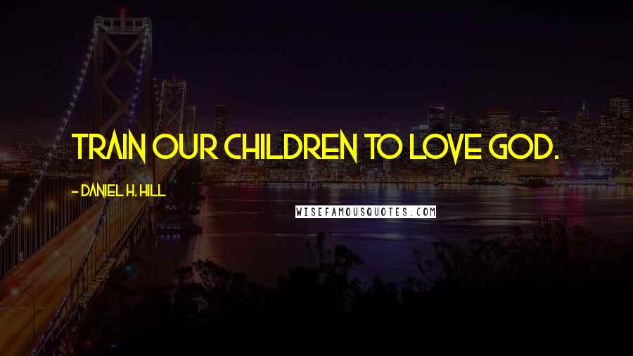 Daniel H. Hill Quotes: Train our children to love God.