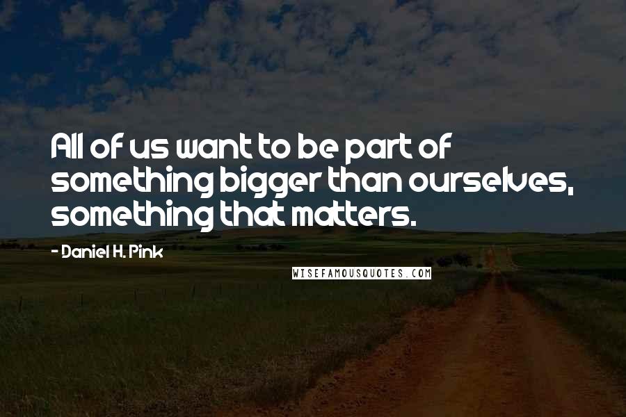 Daniel H. Pink Quotes: All of us want to be part of something bigger than ourselves, something that matters.