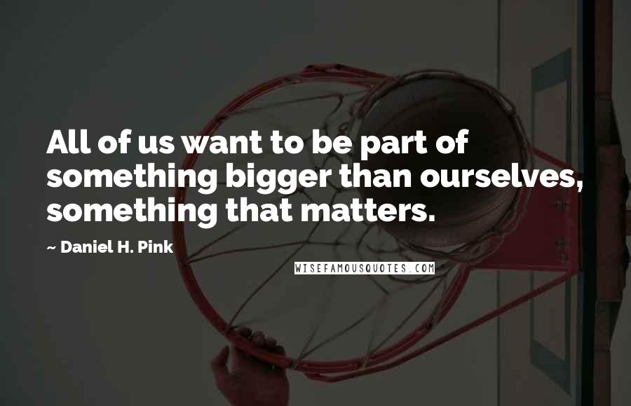 Daniel H. Pink Quotes: All of us want to be part of something bigger than ourselves, something that matters.