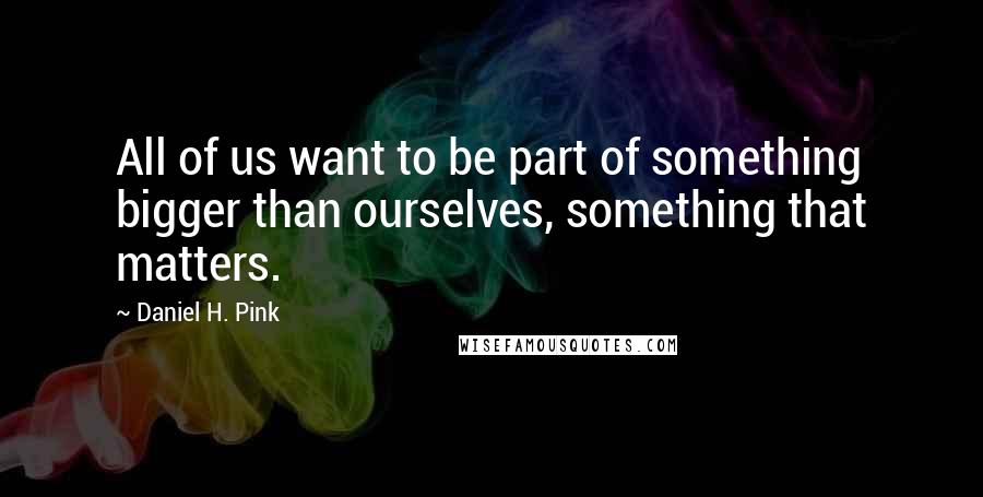 Daniel H. Pink Quotes: All of us want to be part of something bigger than ourselves, something that matters.