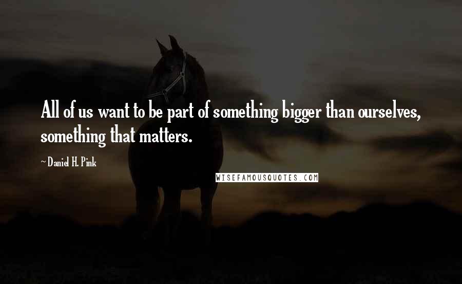 Daniel H. Pink Quotes: All of us want to be part of something bigger than ourselves, something that matters.