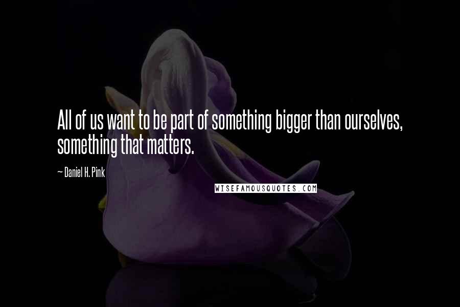 Daniel H. Pink Quotes: All of us want to be part of something bigger than ourselves, something that matters.