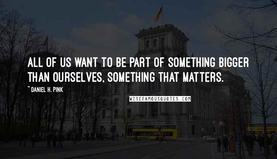 Daniel H. Pink Quotes: All of us want to be part of something bigger than ourselves, something that matters.