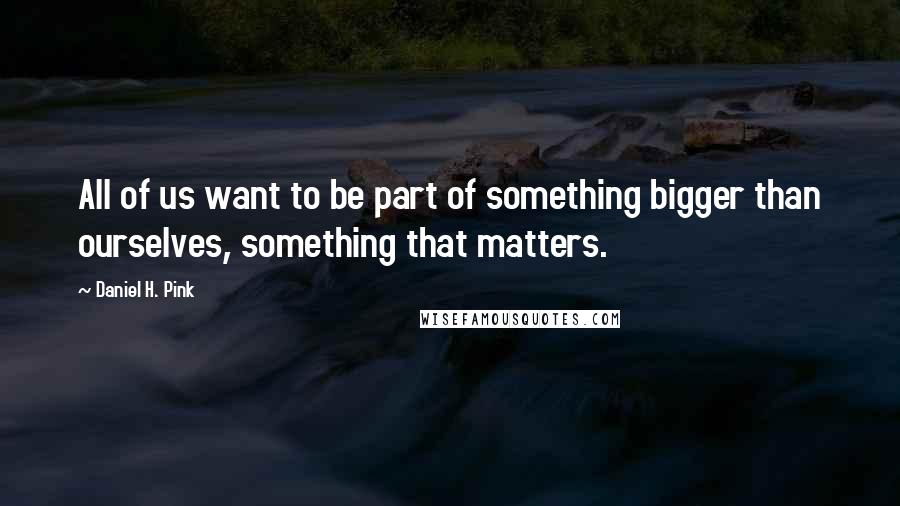 Daniel H. Pink Quotes: All of us want to be part of something bigger than ourselves, something that matters.