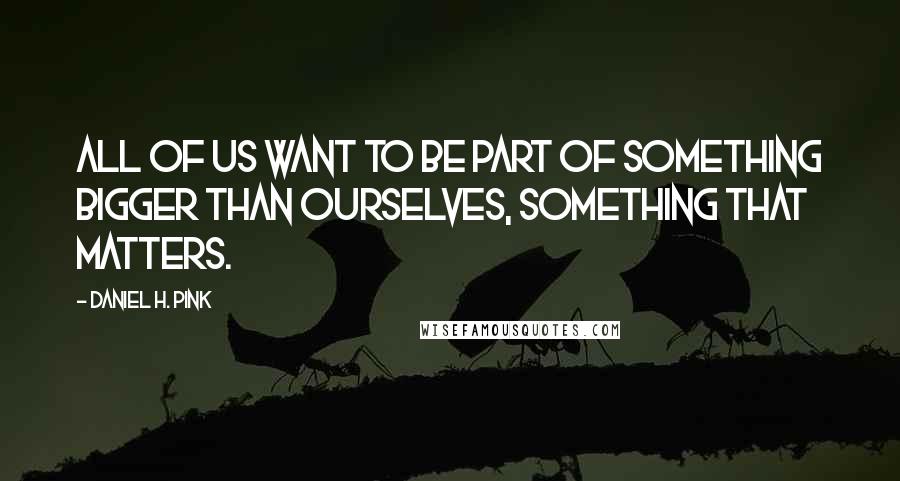 Daniel H. Pink Quotes: All of us want to be part of something bigger than ourselves, something that matters.