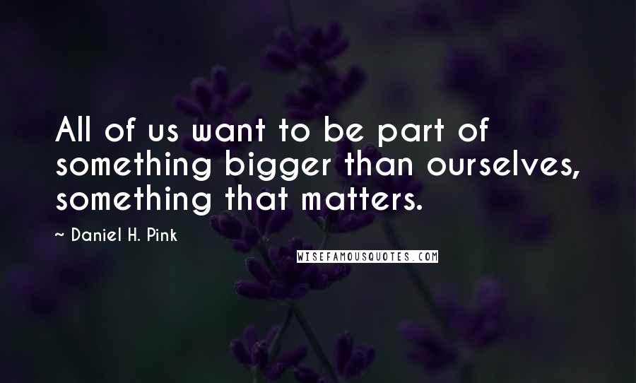 Daniel H. Pink Quotes: All of us want to be part of something bigger than ourselves, something that matters.