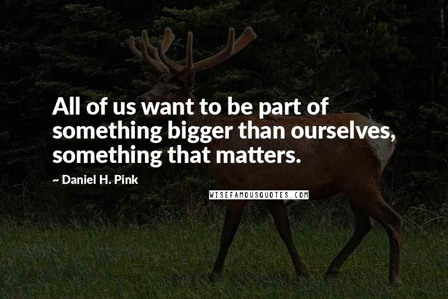 Daniel H. Pink Quotes: All of us want to be part of something bigger than ourselves, something that matters.