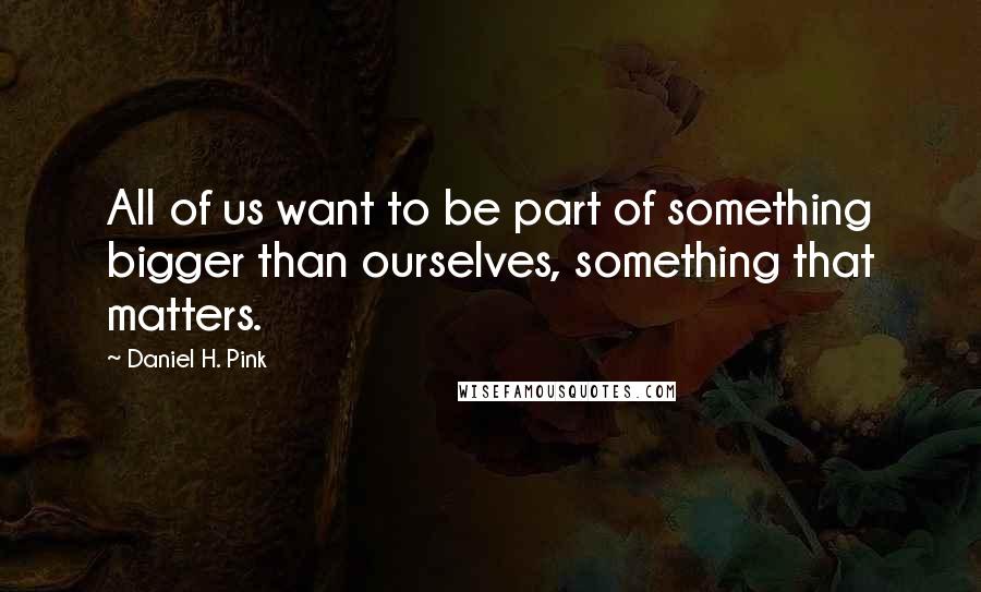 Daniel H. Pink Quotes: All of us want to be part of something bigger than ourselves, something that matters.