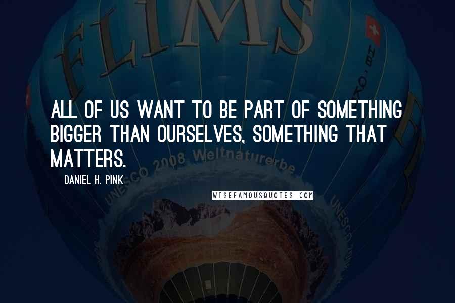 Daniel H. Pink Quotes: All of us want to be part of something bigger than ourselves, something that matters.