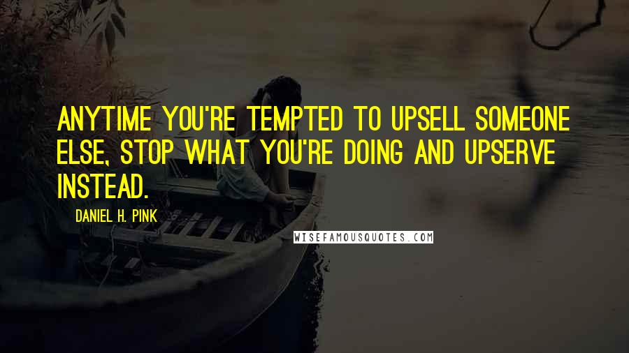 Daniel H. Pink Quotes: Anytime you're tempted to upsell someone else, stop what you're doing and upserve instead.