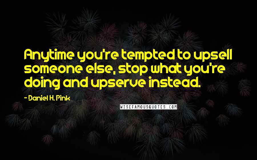 Daniel H. Pink Quotes: Anytime you're tempted to upsell someone else, stop what you're doing and upserve instead.