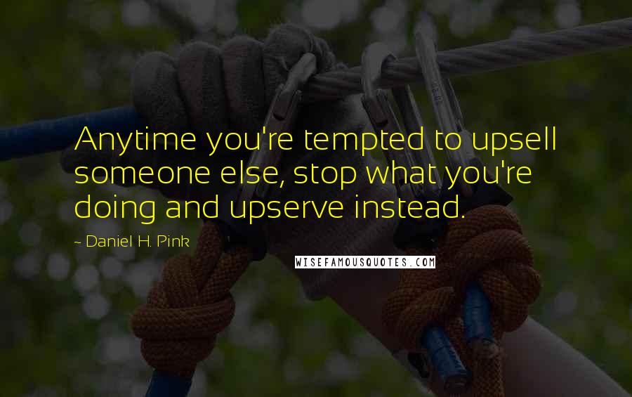 Daniel H. Pink Quotes: Anytime you're tempted to upsell someone else, stop what you're doing and upserve instead.