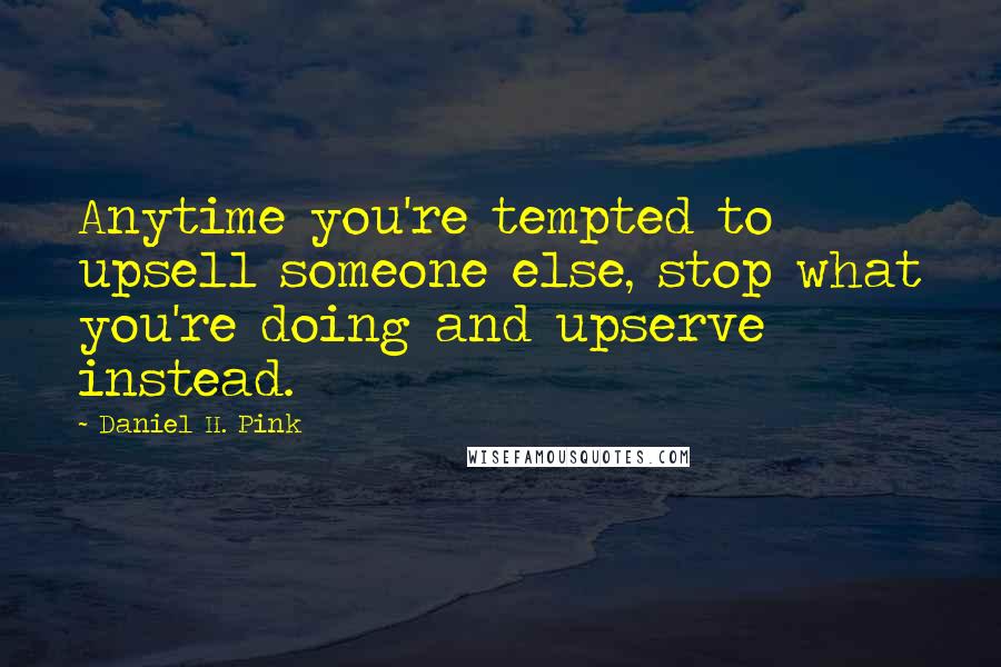 Daniel H. Pink Quotes: Anytime you're tempted to upsell someone else, stop what you're doing and upserve instead.