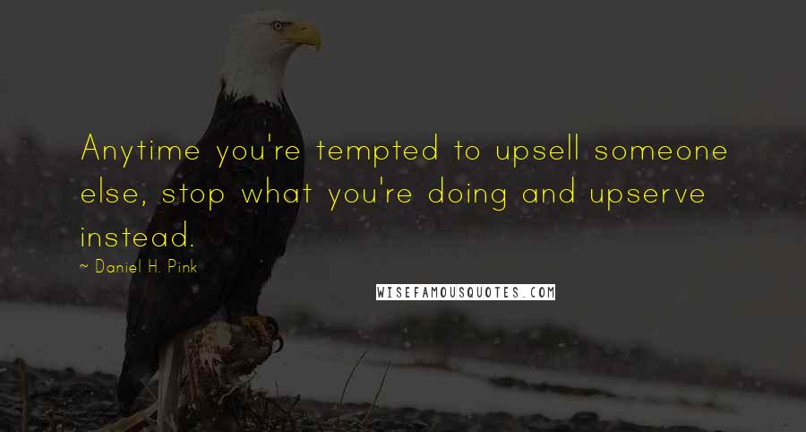 Daniel H. Pink Quotes: Anytime you're tempted to upsell someone else, stop what you're doing and upserve instead.